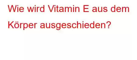 Wie wird Vitamin E aus dem Körper ausgeschieden?