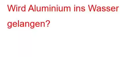 Wird Aluminium ins Wasser gelangen?