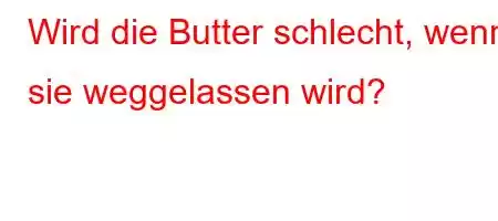 Wird die Butter schlecht, wenn sie weggelassen wird?