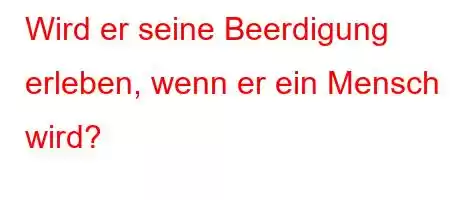 Wird er seine Beerdigung erleben, wenn er ein Mensch wird?