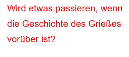 Wird etwas passieren, wenn die Geschichte des Grießes vorüber ist?