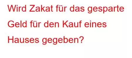 Wird Zakat für das gesparte Geld für den Kauf eines Hauses gegeben