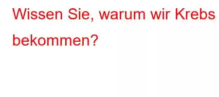 Wissen Sie, warum wir Krebs bekommen?