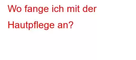 Wo fange ich mit der Hautpflege an?