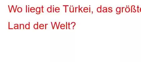 Wo liegt die Türkei, das größte Land der Welt?