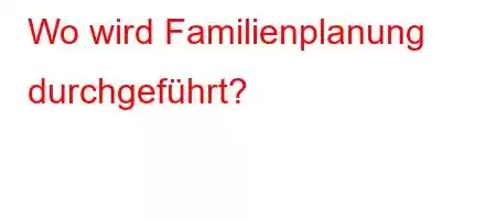 Wo wird Familienplanung durchgeführt?