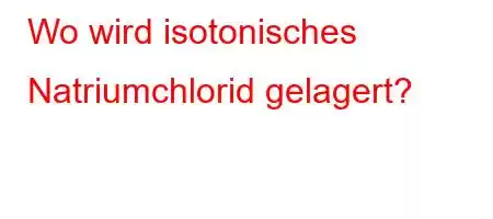 Wo wird isotonisches Natriumchlorid gelagert