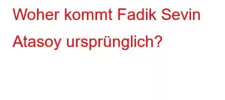 Woher kommt Fadik Sevin Atasoy ursprünglich