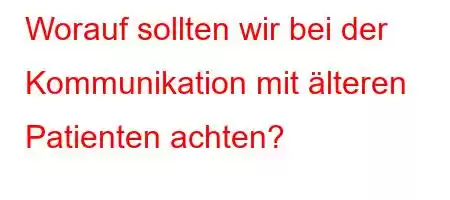 Worauf sollten wir bei der Kommunikation mit älteren Patienten achten?